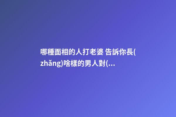 哪種面相的人打老婆 告訴你長(zhǎng)啥樣的男人對(duì)老婆不好